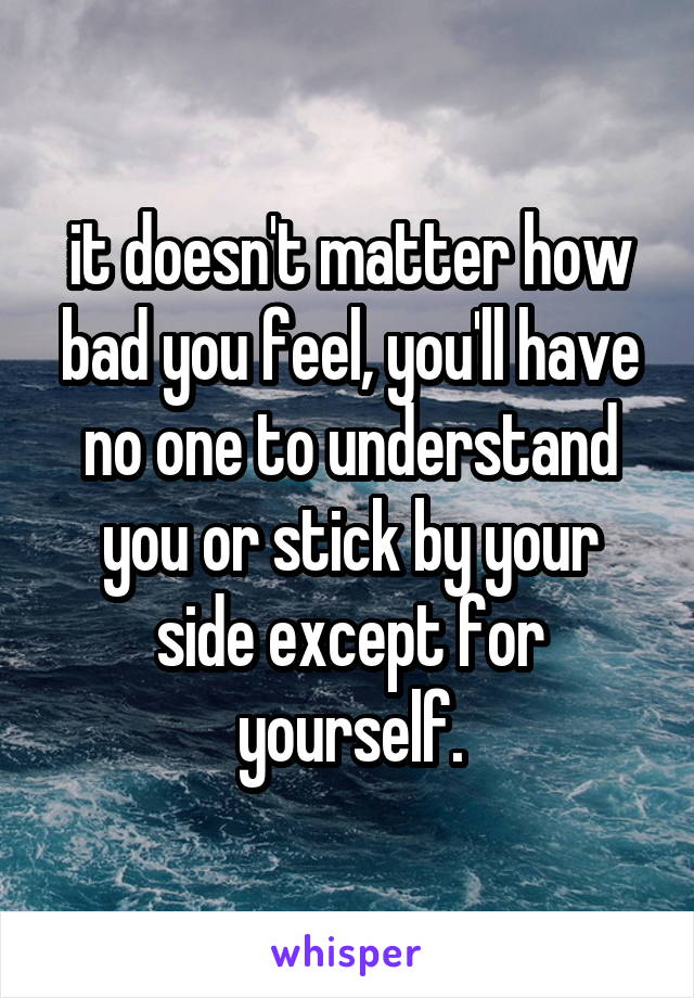 it doesn't matter how bad you feel, you'll have no one to understand you or stick by your side except for yourself.