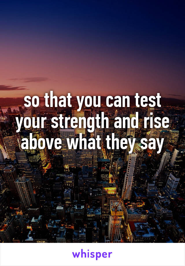 so that you can test your strength and rise above what they say
