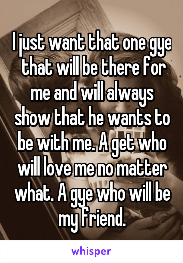 I just want that one gye  that will be there for me and will always show that he wants to be with me. A get who will love me no matter what. A gye who will be my friend.