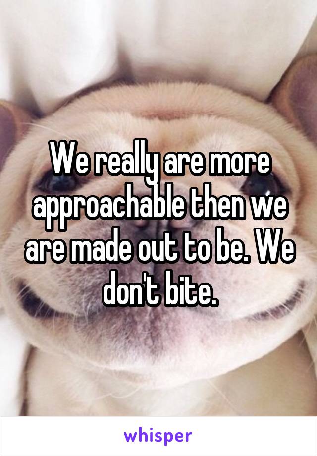 We really are more approachable then we are made out to be. We don't bite.