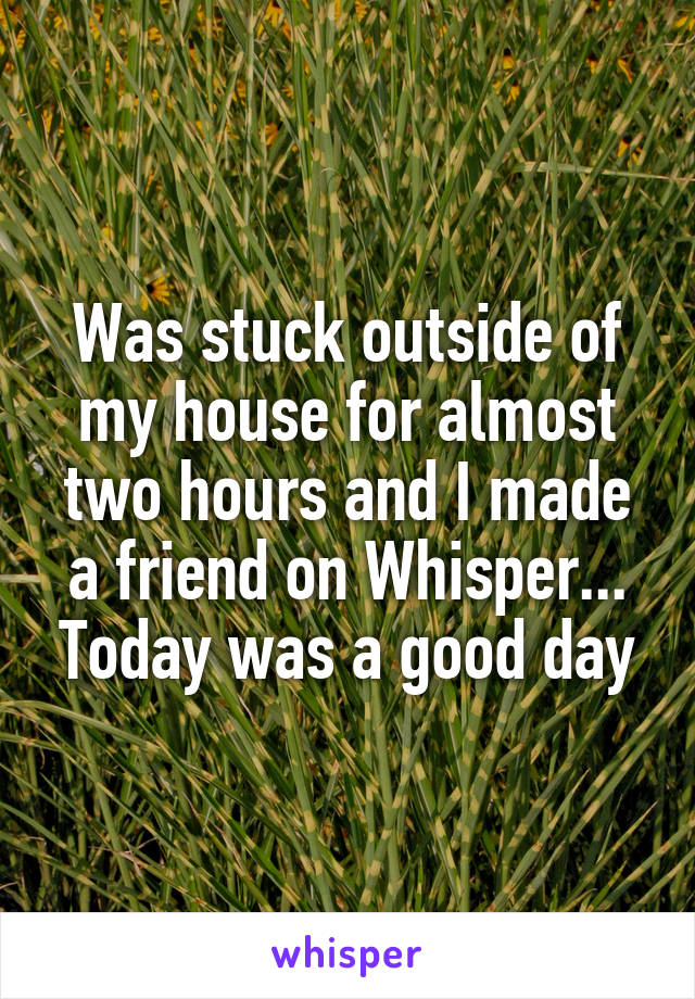 Was stuck outside of my house for almost two hours and I made a friend on Whisper... Today was a good day