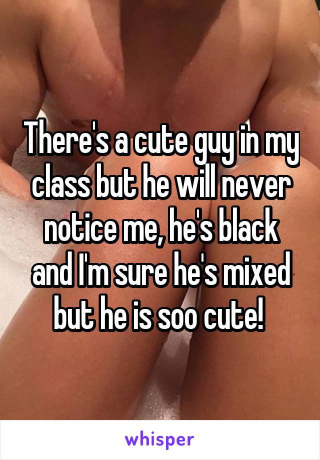 There's a cute guy in my class but he will never notice me, he's black and I'm sure he's mixed but he is soo cute! 