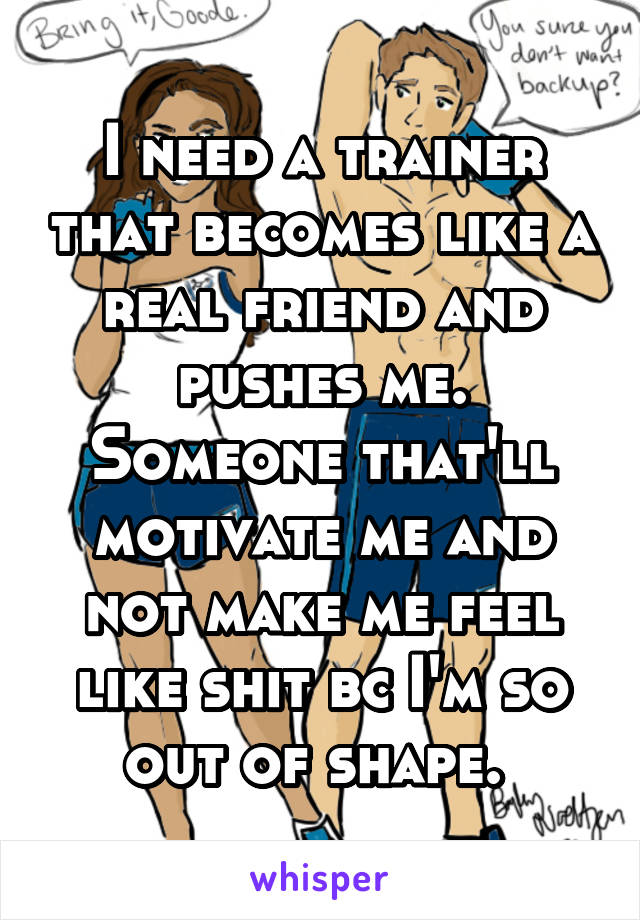 I need a trainer that becomes like a real friend and pushes me. Someone that'll motivate me and not make me feel like shit bc I'm so out of shape. 