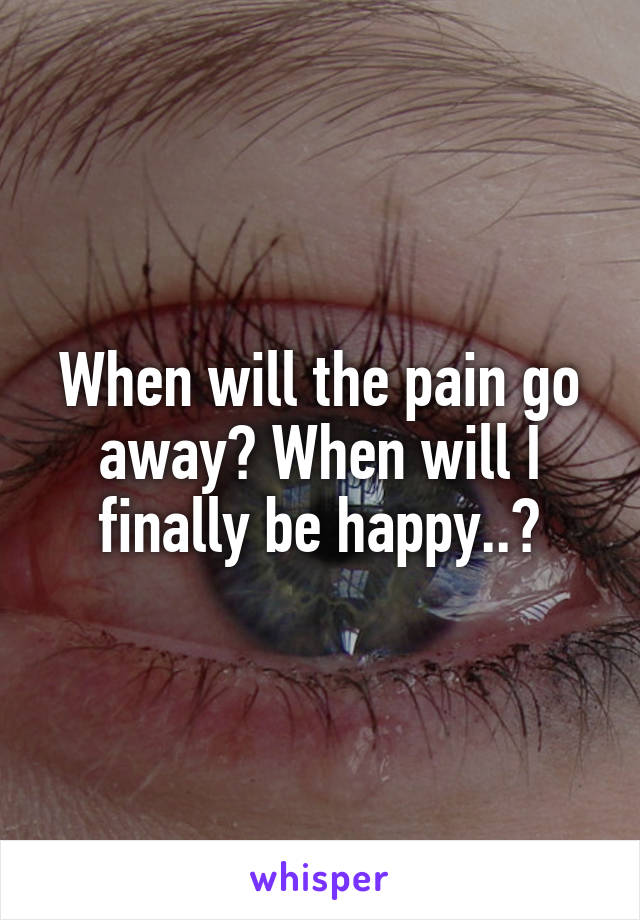 When will the pain go away? When will I finally be happy..?