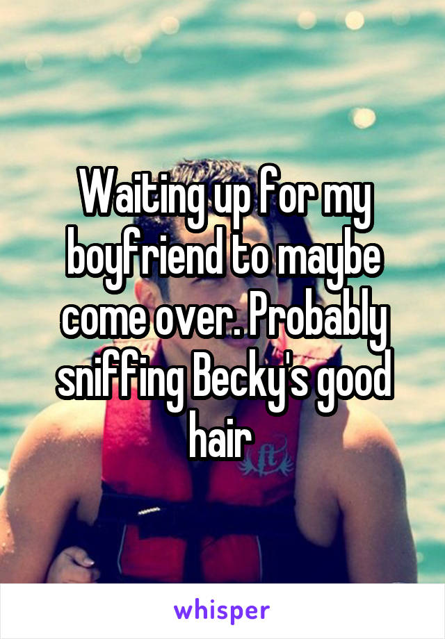 Waiting up for my boyfriend to maybe come over. Probably sniffing Becky's good hair 