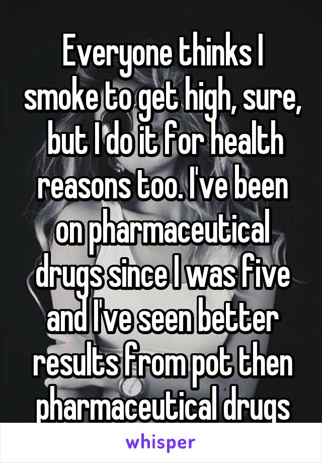 Everyone thinks I smoke to get high, sure,  but I do it for health reasons too. I've been on pharmaceutical drugs since I was five and I've seen better results from pot then pharmaceutical drugs