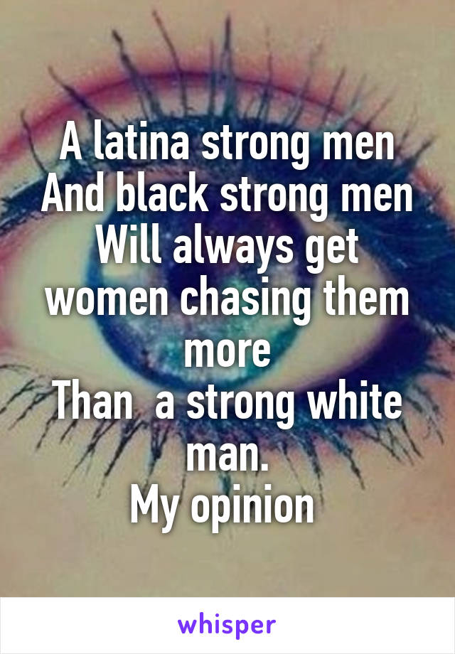 A latina strong men
And black strong men
Will always get women chasing them more
Than  a strong white man.
My opinion 