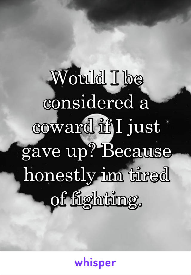 Would I be considered a coward if I just gave up? Because honestly im tired of fighting.