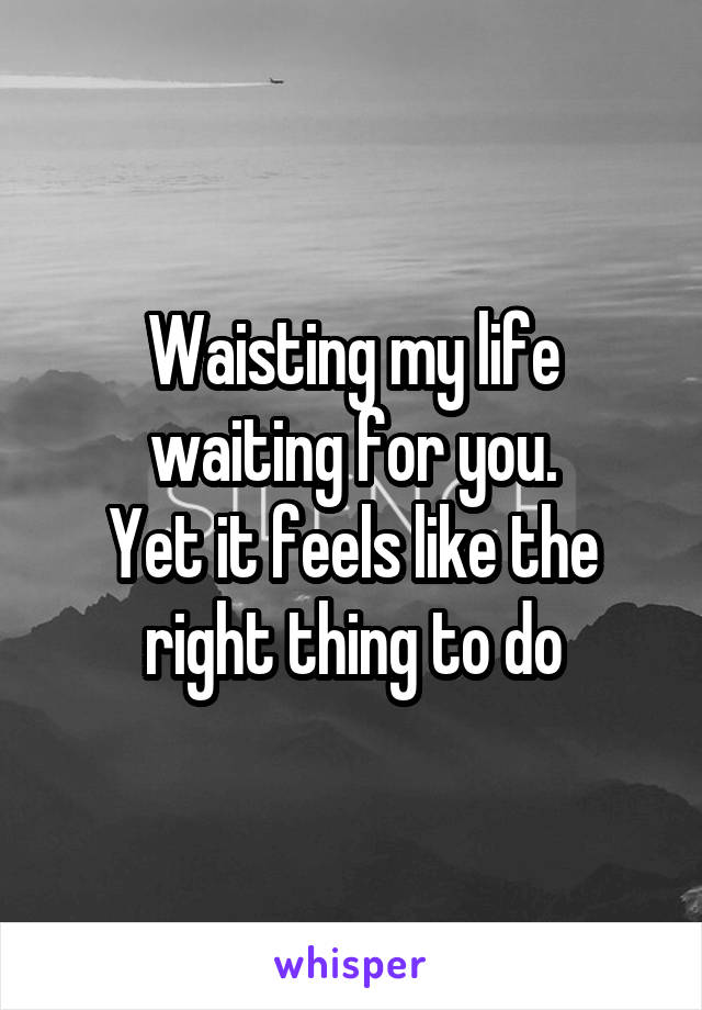 Waisting my life waiting for you.
Yet it feels like the right thing to do