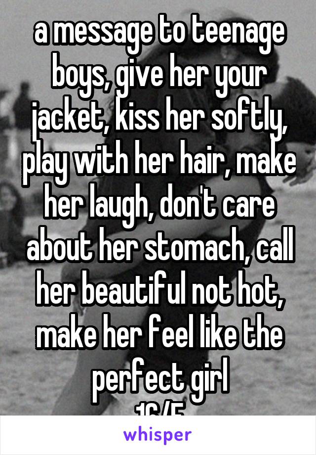 a message to teenage boys, give her your jacket, kiss her softly, play with her hair, make her laugh, don't care about her stomach, call her beautiful not hot, make her feel like the perfect girl
16/F