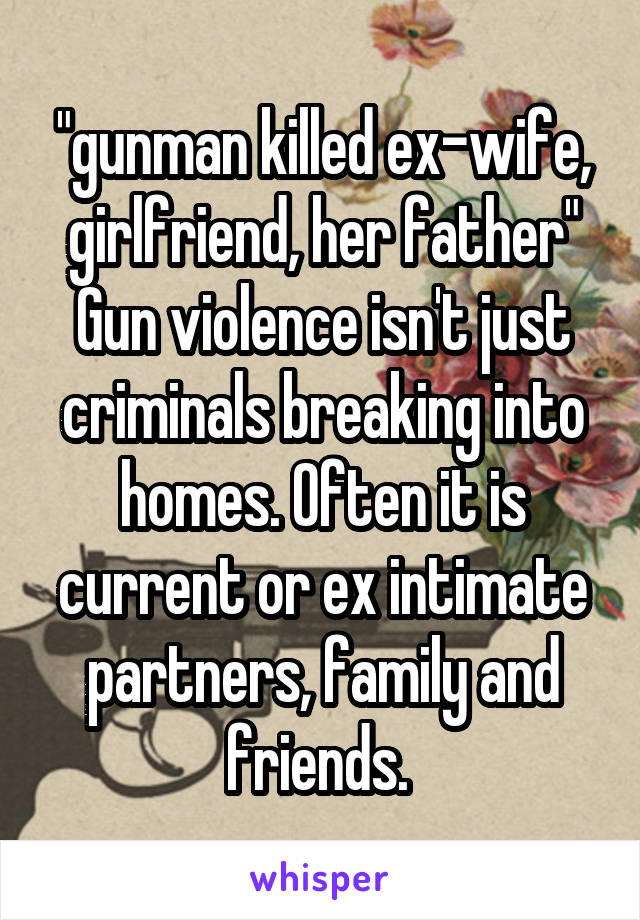 "gunman killed ex-wife, girlfriend, her father"
Gun violence isn't just criminals breaking into homes. Often it is current or ex intimate partners, family and friends. 