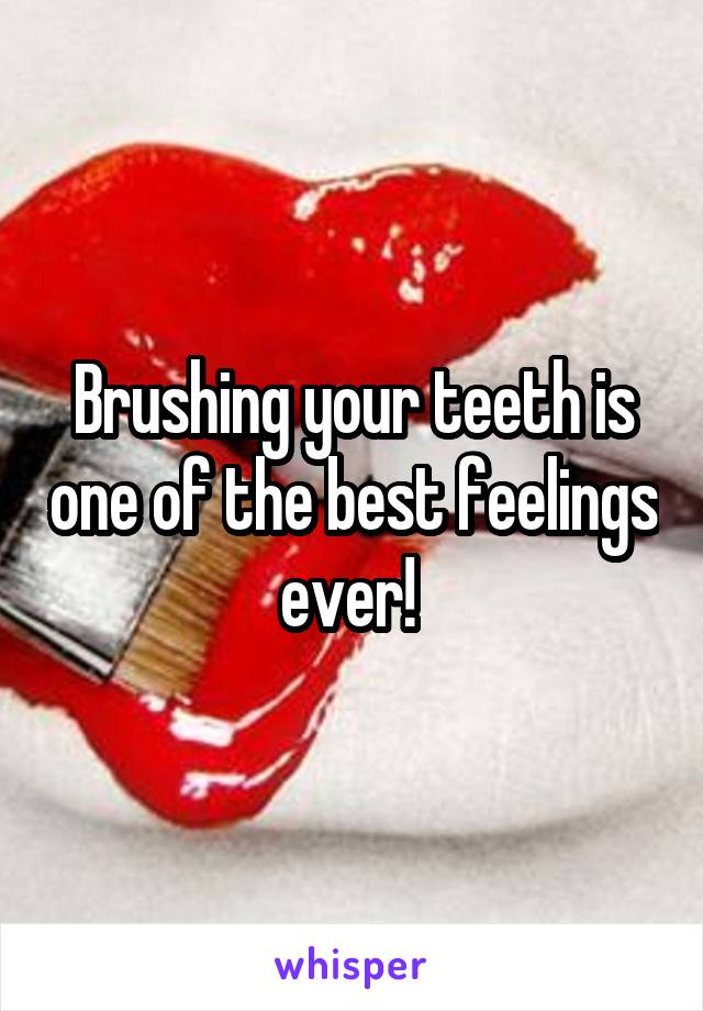 Brushing your teeth is one of the best feelings ever! 