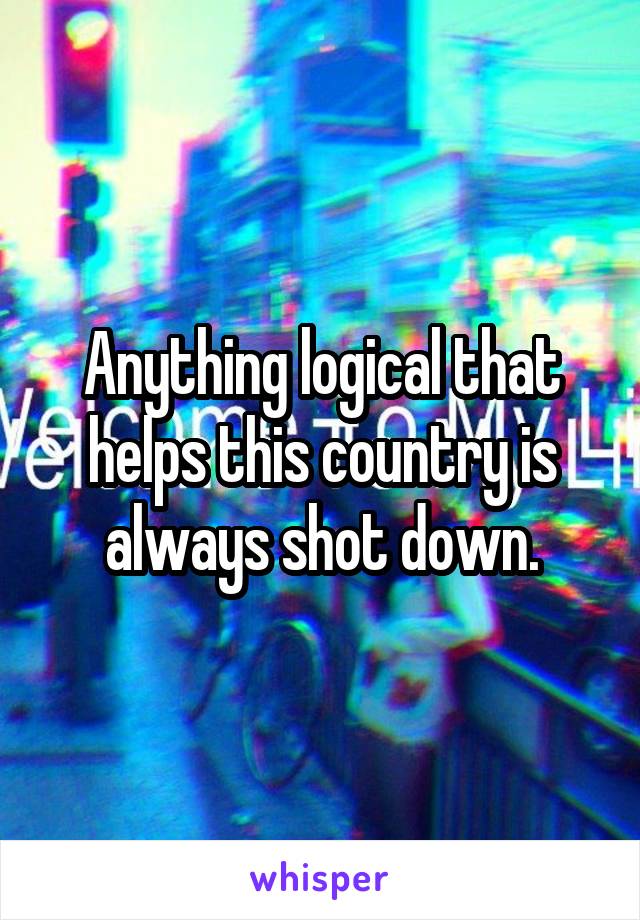 Anything logical that helps this country is always shot down.