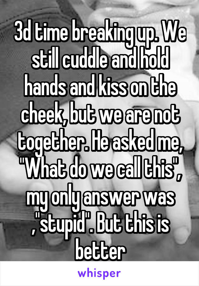 3d time breaking up. We still cuddle and hold hands and kiss on the cheek, but we are not together. He asked me, "What do we call this", my only answer was ,"stupid". But this is better