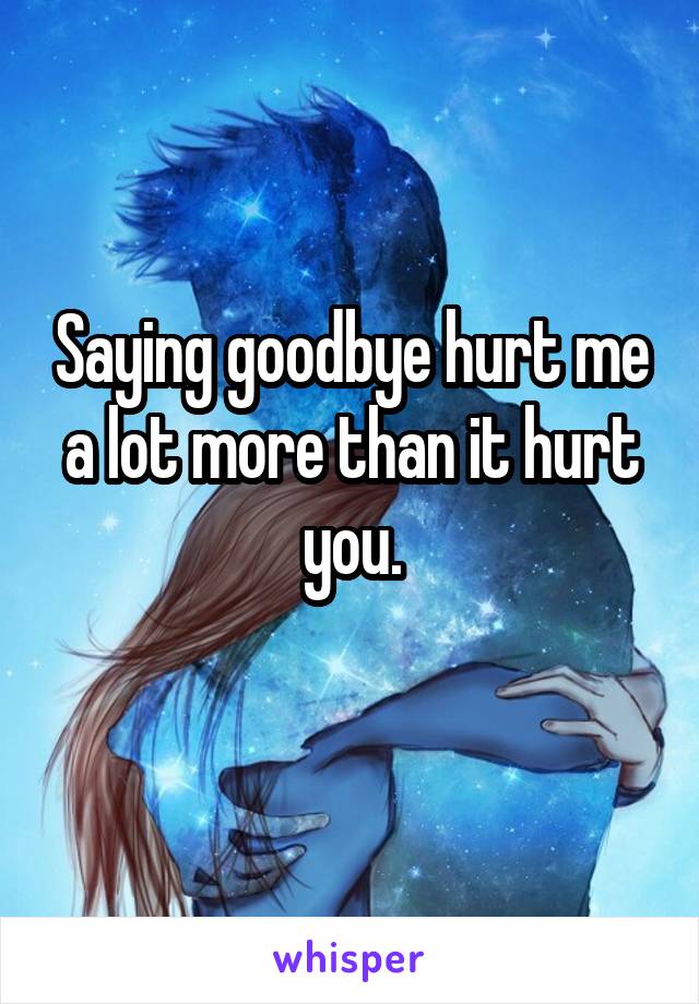 Saying goodbye hurt me a lot more than it hurt you.
