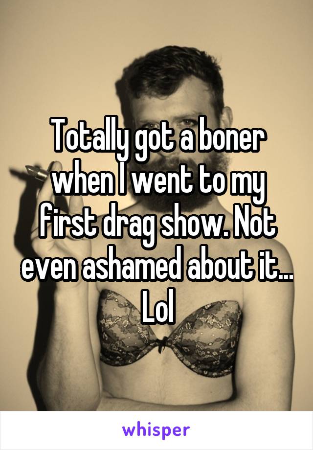 Totally got a boner when I went to my first drag show. Not even ashamed about it... Lol