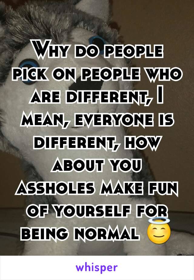 Why do people pick on people who are different, I mean, everyone is different, how about you assholes make fun of yourself for being normal 😇