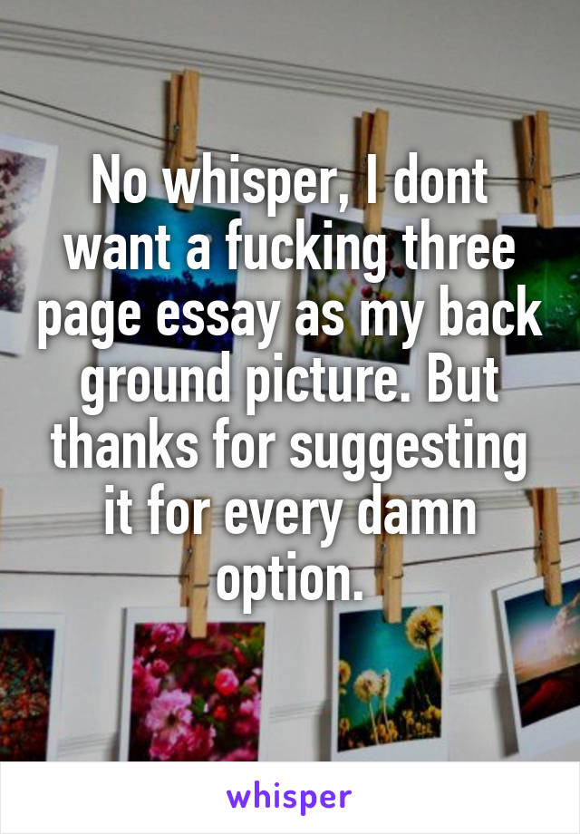 No whisper, I dont want a fucking three page essay as my back ground picture. But thanks for suggesting it for every damn option.
