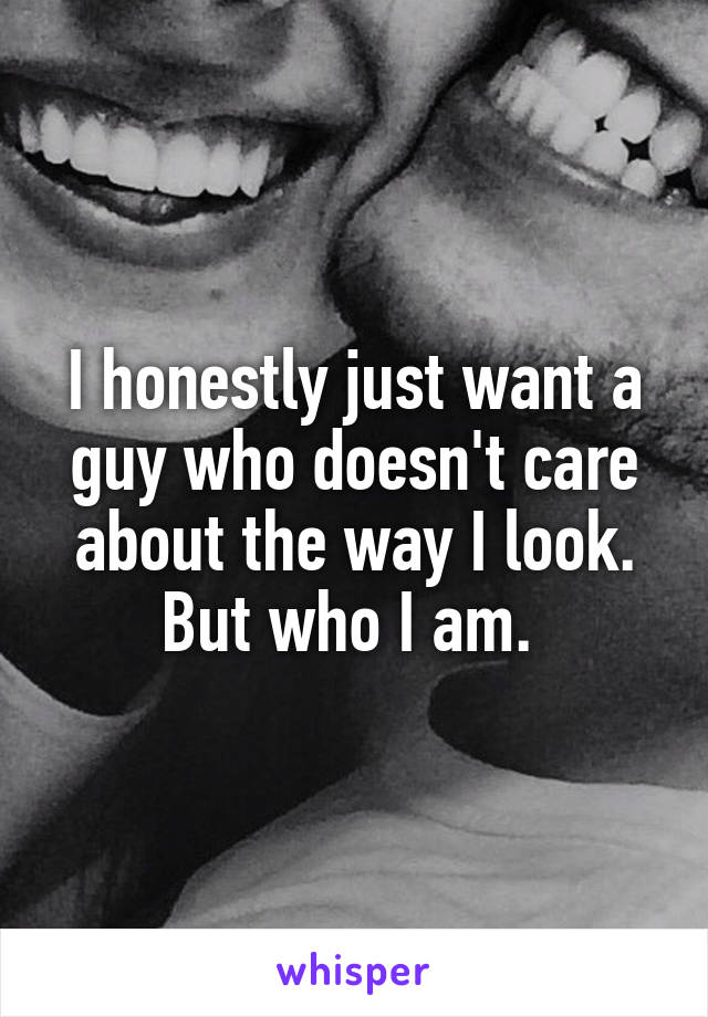 I honestly just want a guy who doesn't care about the way I look. But who I am. 