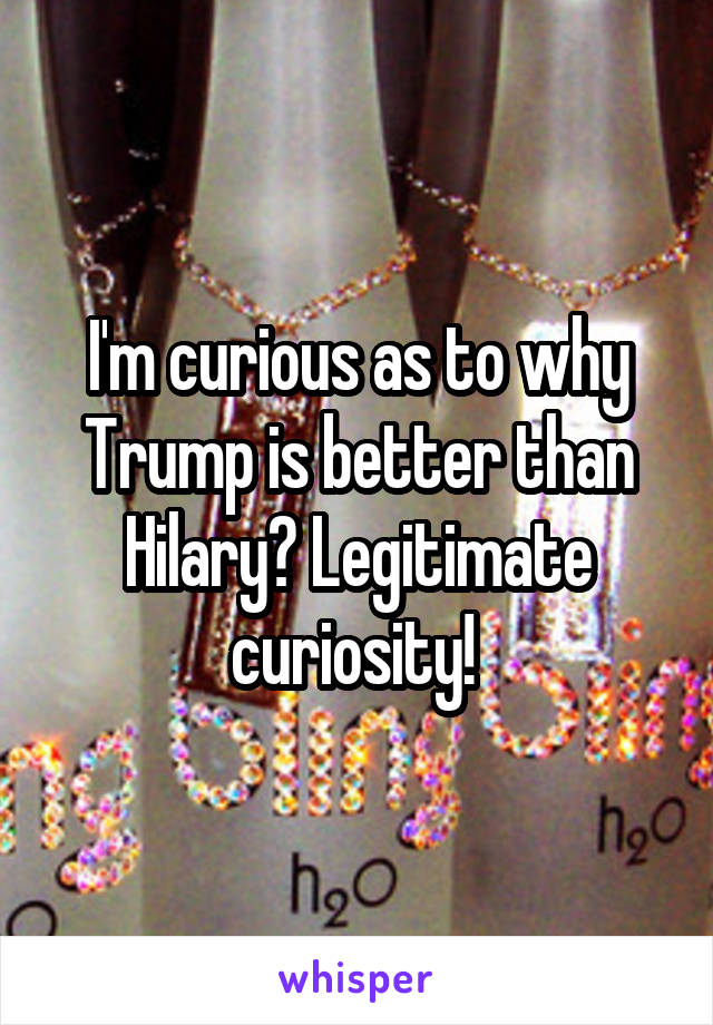 I'm curious as to why Trump is better than Hilary? Legitimate curiosity! 