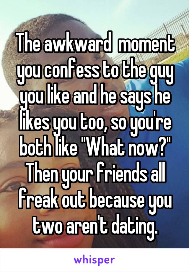 The awkward  moment you confess to the guy you like and he says he likes you too, so you're both like "What now?" Then your friends all freak out because you two aren't dating.