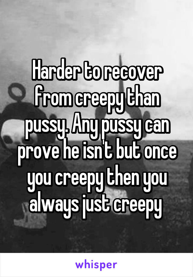 Harder to recover from creepy than pussy. Any pussy can prove he isn't but once you creepy then you always just creepy 