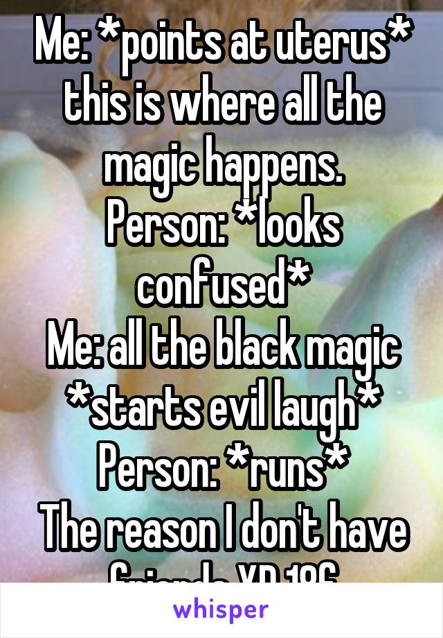 Me: *points at uterus* this is where all the magic happens.
Person: *looks confused*
Me: all the black magic *starts evil laugh*
Person: *runs*
The reason I don't have friends XD 18f