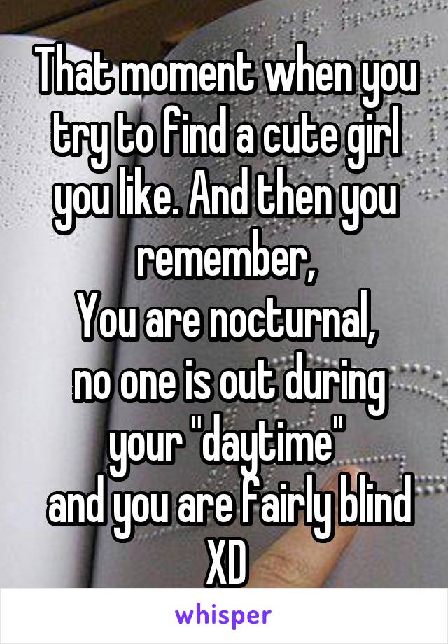 That moment when you try to find a cute girl you like. And then you remember,
You are nocturnal,
 no one is out during your "daytime"
 and you are fairly blind XD