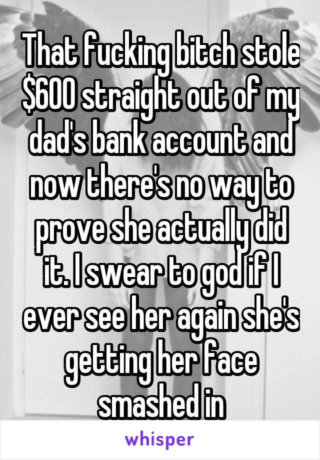 That fucking bitch stole $600 straight out of my dad's bank account and now there's no way to prove she actually did it. I swear to god if I ever see her again she's getting her face smashed in