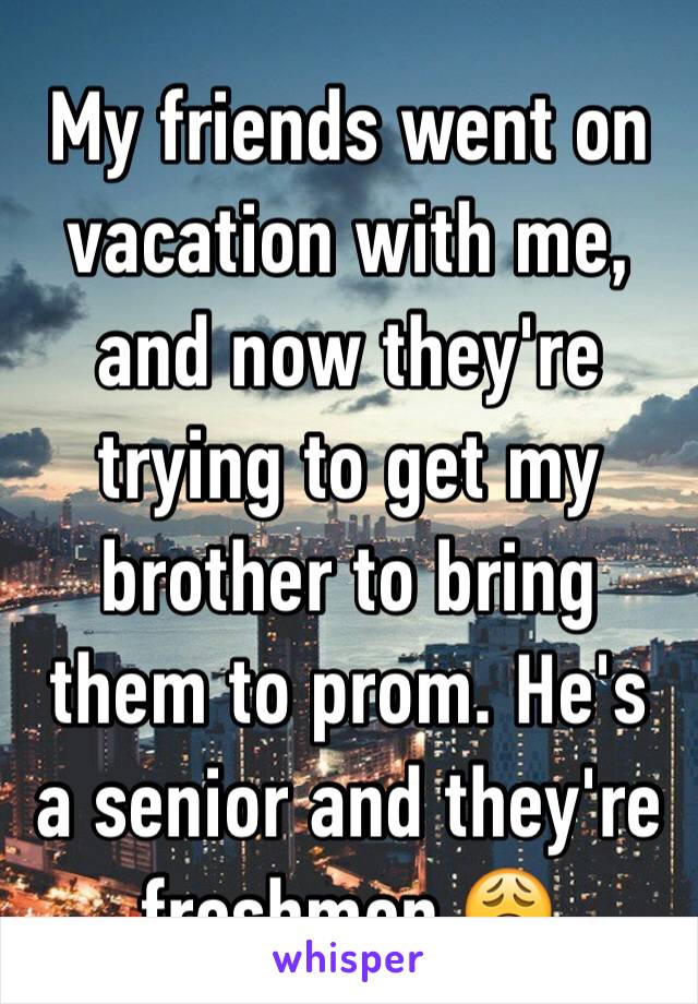 My friends went on vacation with me, and now they're trying to get my brother to bring them to prom. He's a senior and they're freshmen 😩