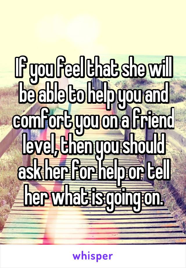 If you feel that she will be able to help you and comfort you on a friend level, then you should ask her for help or tell her what is going on.