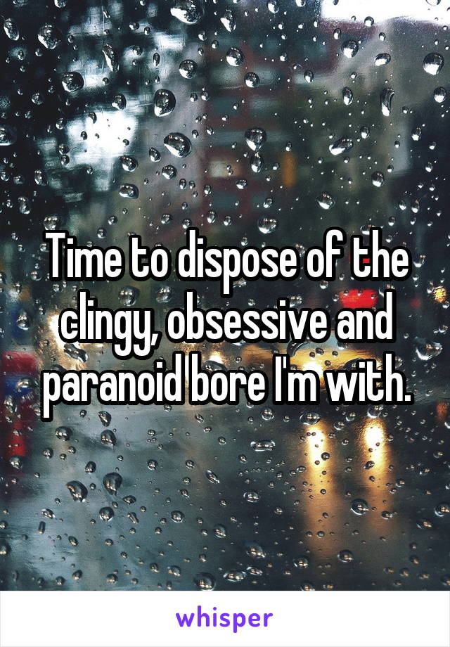 Time to dispose of the clingy, obsessive and paranoid bore I'm with.