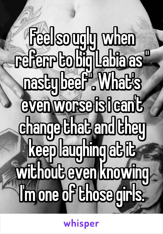 Feel so ugly  when referr to big Labia as " nasty beef". What's even worse is i can't change that and they keep laughing at it without even knowing I'm one of those girls.