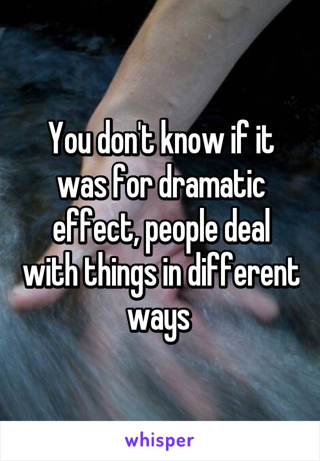 You don't know if it was for dramatic effect, people deal with things in different ways 