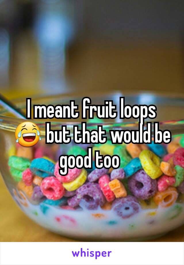 I meant fruit loops 😂 but that would be good too 