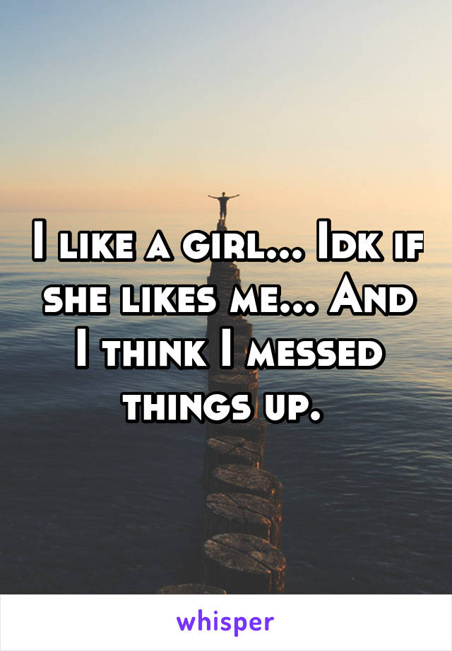 I like a girl... Idk if she likes me... And I think I messed things up. 