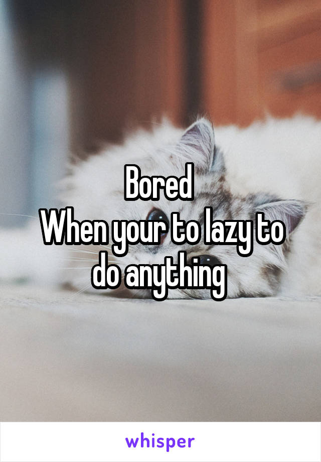 Bored 
When your to lazy to do anything 