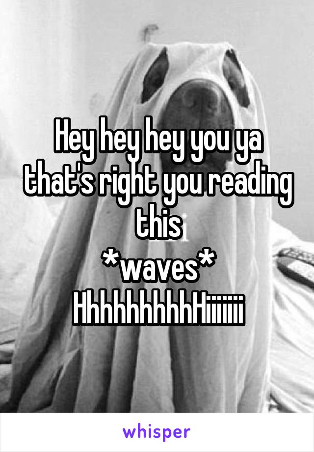 Hey hey hey you ya that's right you reading this
*waves*
HhhhhhhhhHiiiiiii