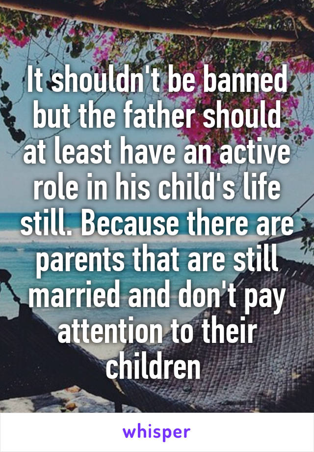 It shouldn't be banned but the father should at least have an active role in his child's life still. Because there are parents that are still married and don't pay attention to their children 