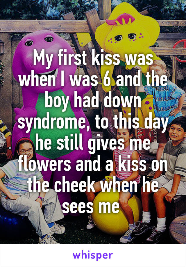 My first kiss was when I was 6 and the boy had down syndrome, to this day he still gives me flowers and a kiss on the cheek when he sees me 