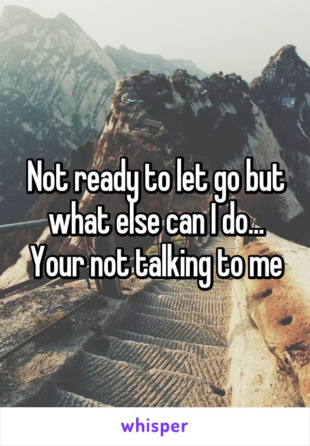 Not ready to let go but what else can I do... Your not talking to me