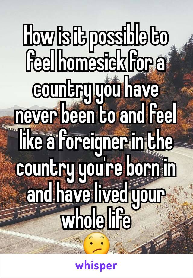 How is it possible to feel homesick for a country you have never been to and feel like a foreigner in the country you're born in and have lived your whole life
😕