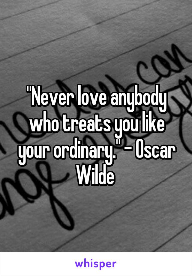 "Never love anybody who treats you like your ordinary." - Oscar Wilde 