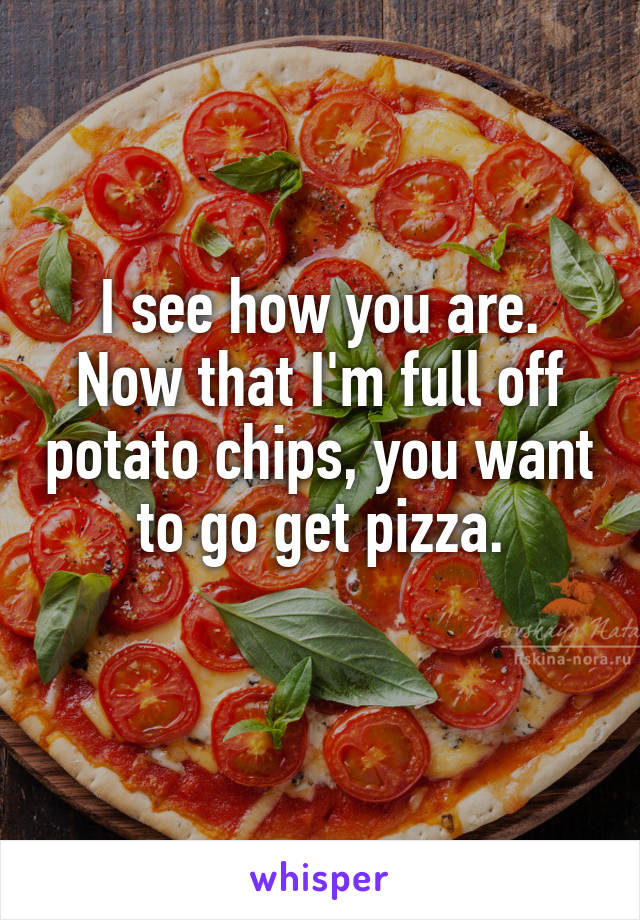 I see how you are. Now that I'm full off potato chips, you want to go get pizza.
