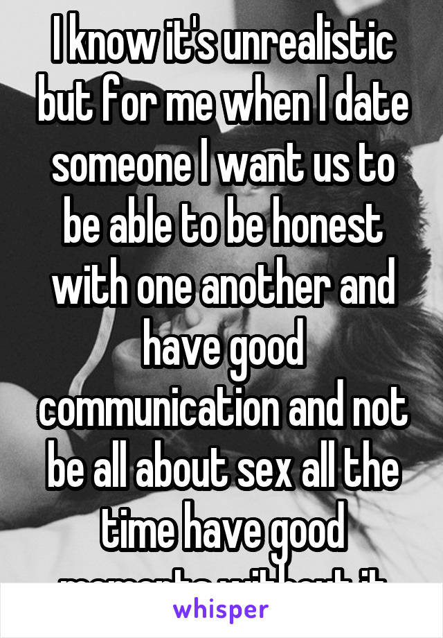 I know it's unrealistic but for me when I date someone I want us to be able to be honest with one another and have good communication and not be all about sex all the time have good moments without it