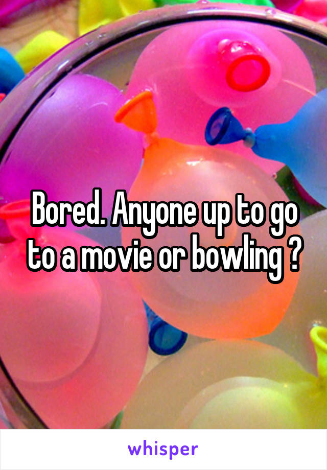 Bored. Anyone up to go to a movie or bowling ?