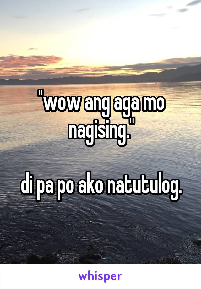 "wow ang aga mo nagising."

di pa po ako natutulog.