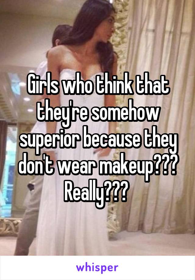 Girls who think that they're somehow superior because they don't wear makeup??? Really??? 