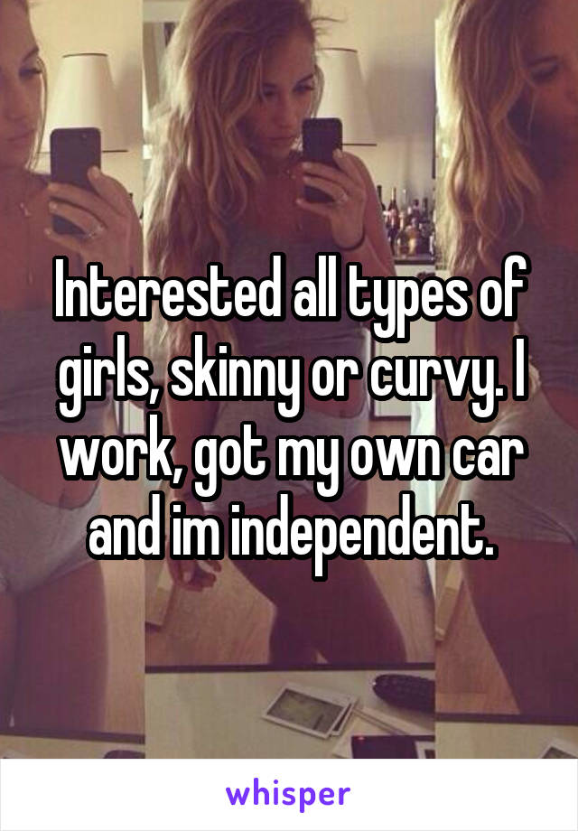 Interested all types of girls, skinny or curvy. I work, got my own car and im independent.