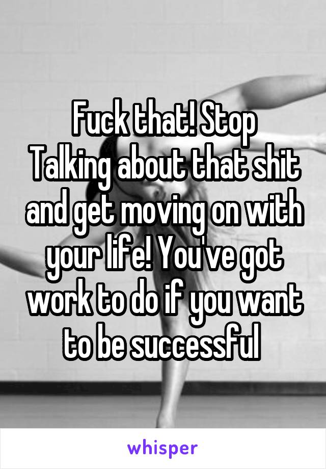 Fuck that! Stop
Talking about that shit and get moving on with your life! You've got work to do if you want to be successful 